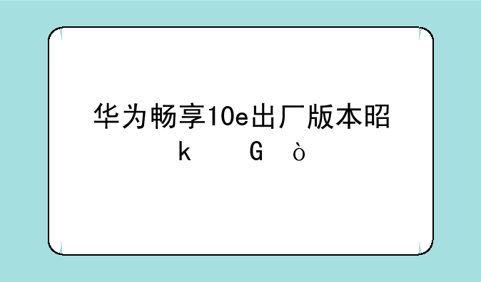 华为畅享10e出厂版本是多少？