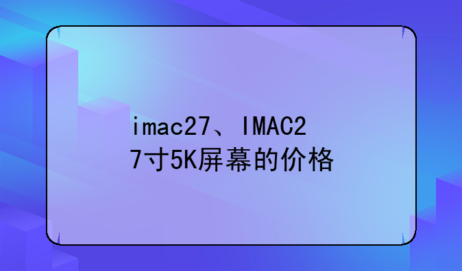 imac27、IMAC27寸5K屏幕的价格