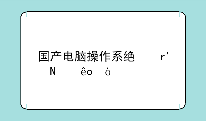 国产电脑操作系统有哪些？