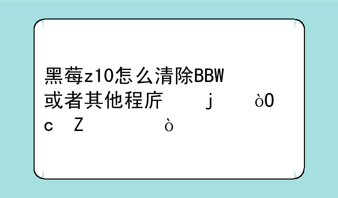 黑莓z10怎么清除BBW或者其他程序的缓存文件？