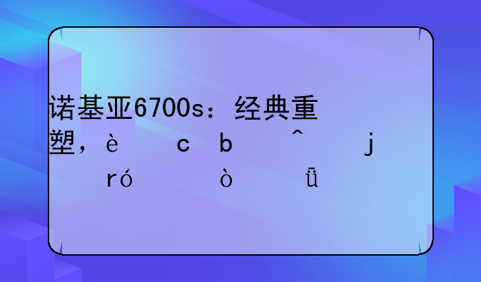 诺基亚6700s：经典重塑，还是时代的眼泪？深度评测