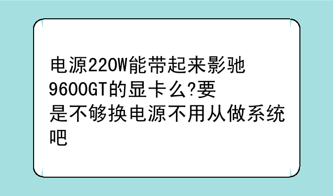 电源220W能带起来影驰9600GT的显卡么?要是不够换电源不用从做系统吧