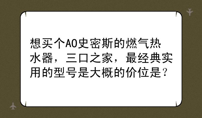 想买个AO史密斯的燃气热水器，三口之家，最经典实用的型号是大概的价位是？