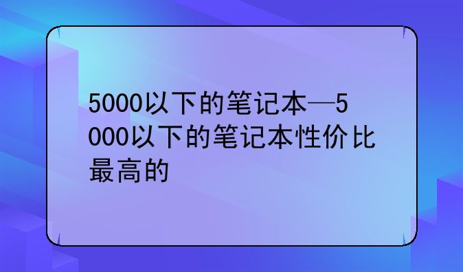 5000以下的笔记本—5000以下的笔记本性价比最高的