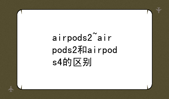 airpods2~airpods2和airpods4的区别