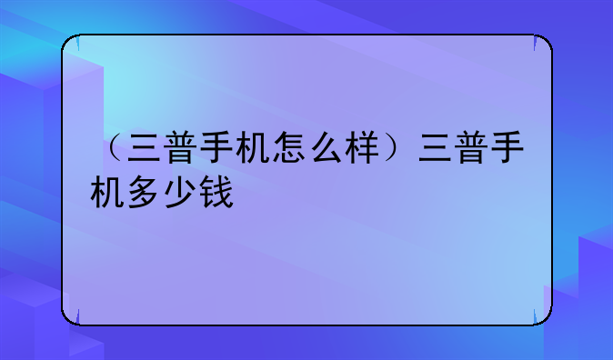 （三普手机怎么样）三普手机多少钱