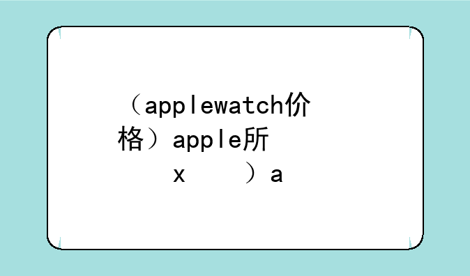 （applewatch价格）apple手表价格