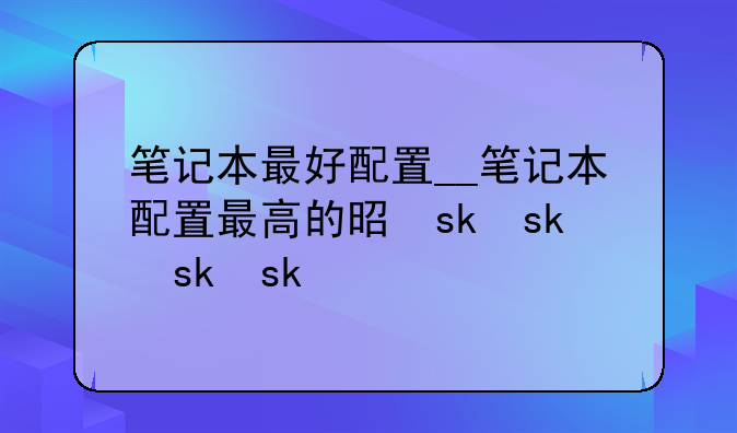 笔记本最好配置__笔记本配置最高的是什么
