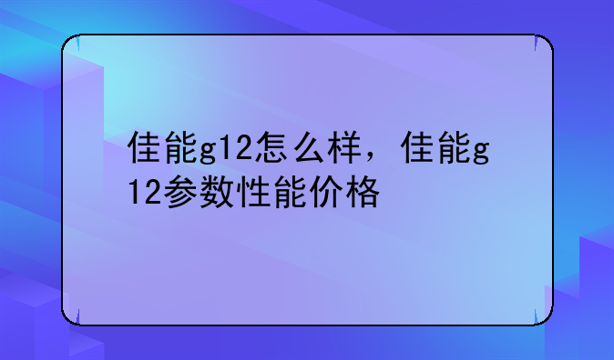 佳能g12怎么样，佳能g12参数性能价格