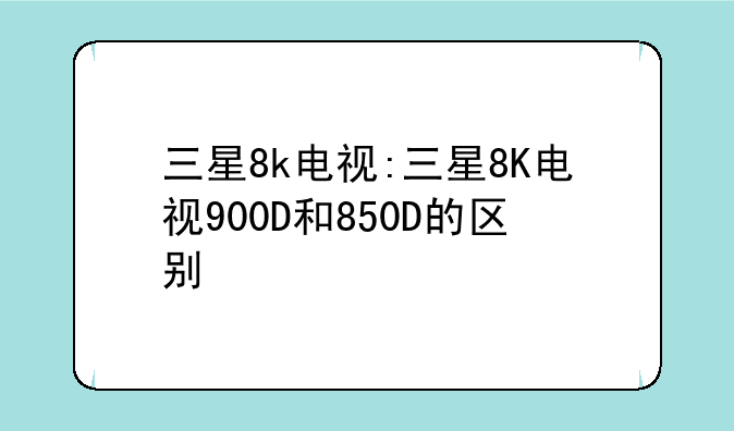 三星8k电视:三星8K电视900D和850D的区别
