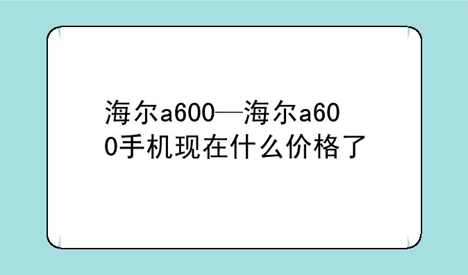 海尔a600—海尔a600手机现在什么价格了