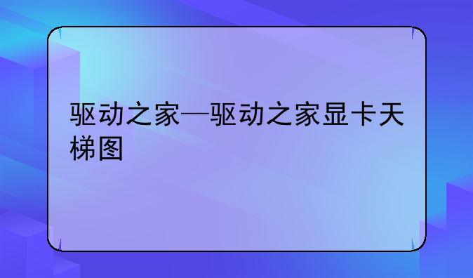 驱动之家—驱动之家显卡天梯图