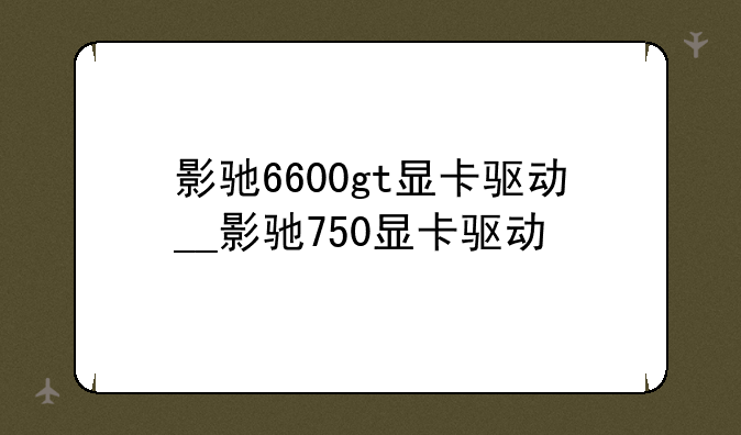 影驰6600gt显卡驱动__影驰750显卡驱动