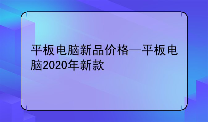 平板电脑新品价格—平板电脑2020年新款
