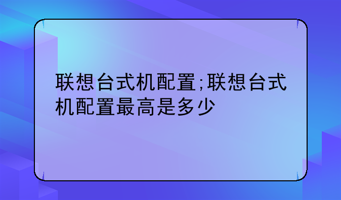 联想台式机配置;联想台式机配置最高是多少
