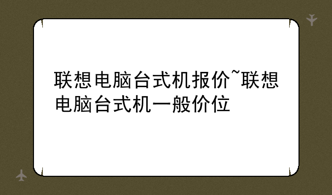 联想电脑台式机报价~联想电脑台式机一般价位
