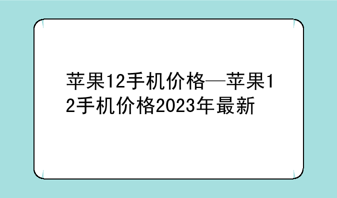 苹果12手机价格—苹果12手机价格2023年最新
