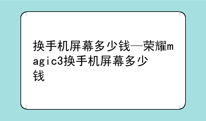 换手机屏幕多少钱—荣耀magic3换手机屏幕多少钱