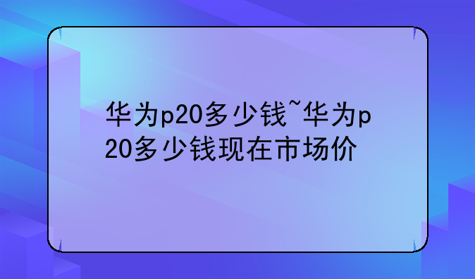 华为p20多少钱~华为p20多少钱现在市场价