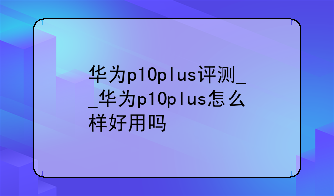 华为p10plus评测__华为p10plus怎么样好用吗