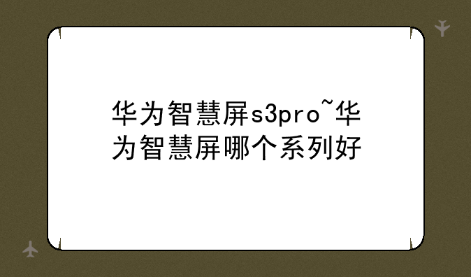 华为智慧屏s3pro~华为智慧屏哪个系列好