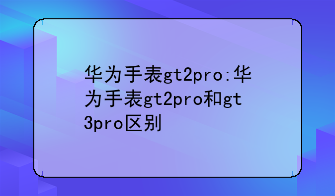 华为手表gt2pro:华为手表gt2pro和gt3pro区别