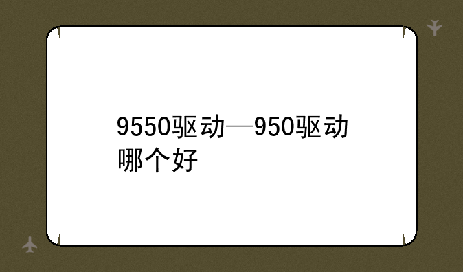 9550驱动—950驱动哪个好