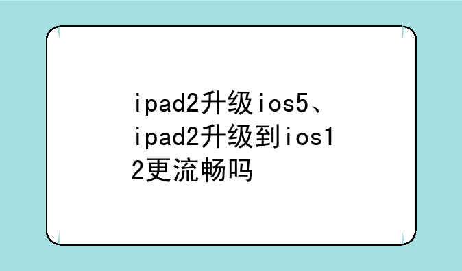 ipad2升级ios5、ipad2升级到ios12更流畅吗